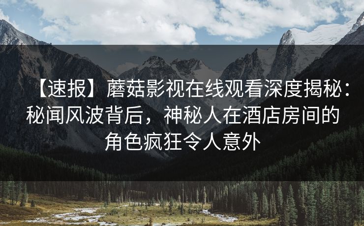 【速报】蘑菇影视在线观看深度揭秘：秘闻风波背后，神秘人在酒店房间的角色疯狂令人意外