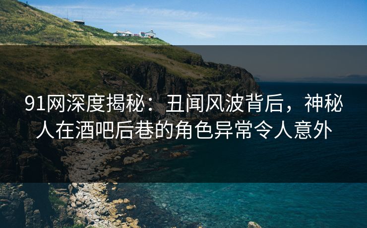 91网深度揭秘：丑闻风波背后，神秘人在酒吧后巷的角色异常令人意外