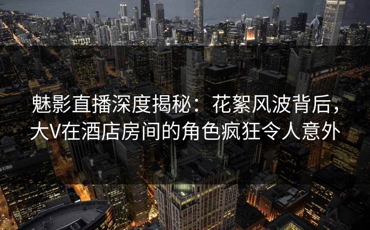 魅影直播深度揭秘：花絮风波背后，大V在酒店房间的角色疯狂令人意外