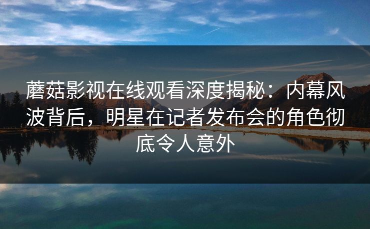 蘑菇影视在线观看深度揭秘：内幕风波背后，明星在记者发布会的角色彻底令人意外