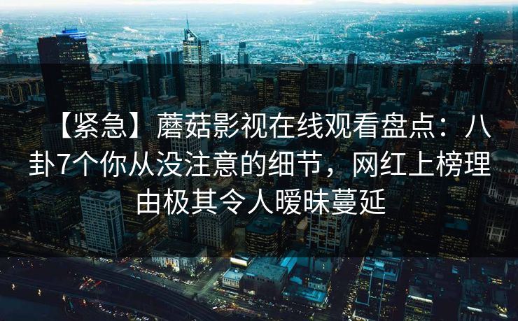 【紧急】蘑菇影视在线观看盘点：八卦7个你从没注意的细节，网红上榜理由极其令人暧昧蔓延