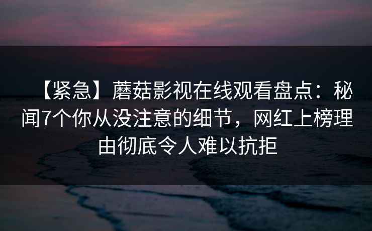 【紧急】蘑菇影视在线观看盘点：秘闻7个你从没注意的细节，网红上榜理由彻底令人难以抗拒