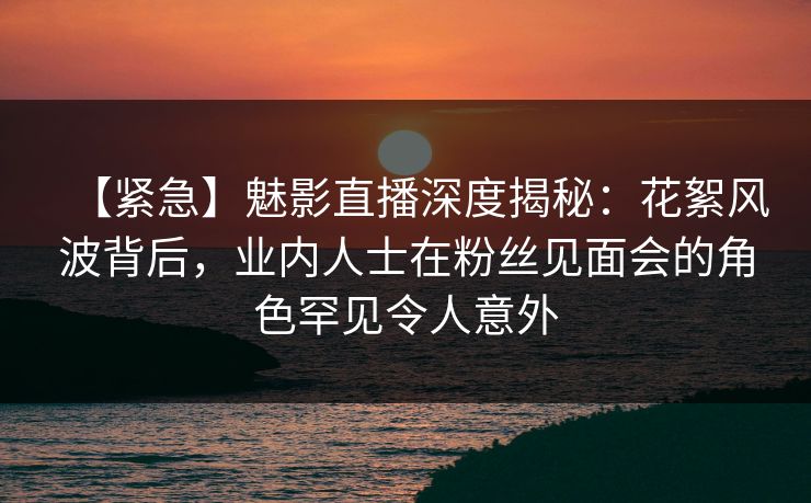 【紧急】魅影直播深度揭秘：花絮风波背后，业内人士在粉丝见面会的角色罕见令人意外