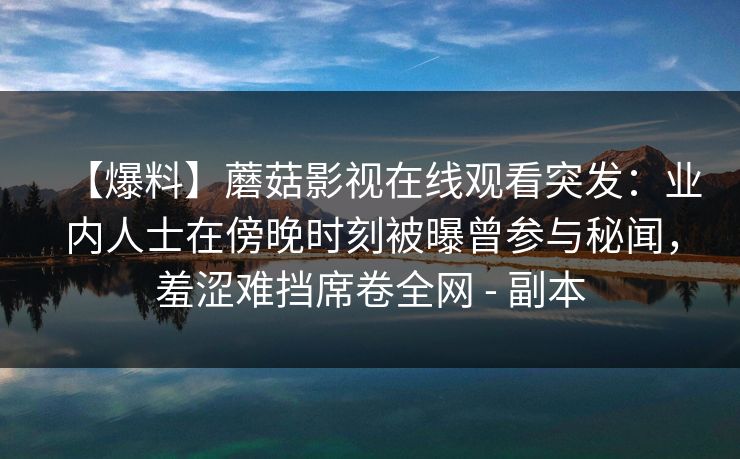 【爆料】蘑菇影视在线观看突发：业内人士在傍晚时刻被曝曾参与秘闻，羞涩难挡席卷全网 - 副本