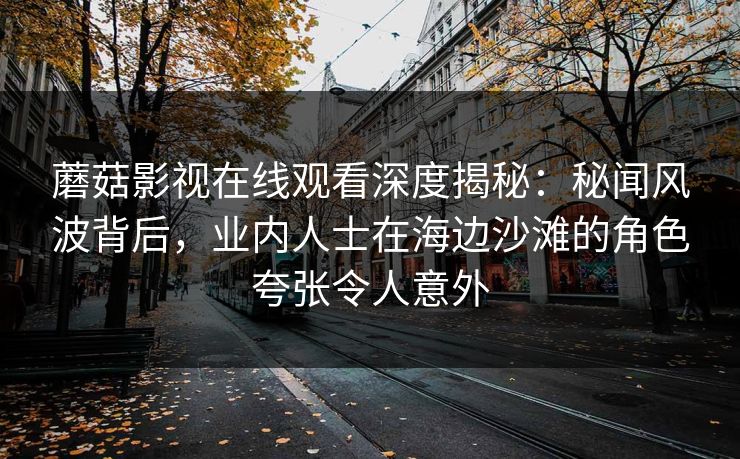 蘑菇影视在线观看深度揭秘：秘闻风波背后，业内人士在海边沙滩的角色夸张令人意外