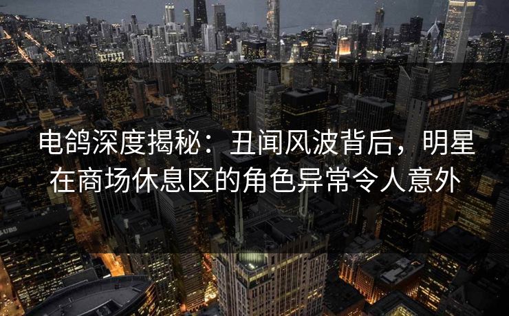 电鸽深度揭秘：丑闻风波背后，明星在商场休息区的角色异常令人意外