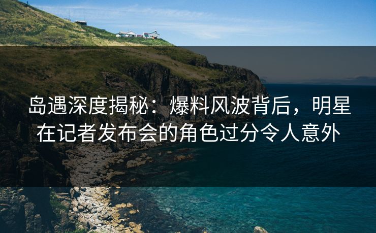 岛遇深度揭秘：爆料风波背后，明星在记者发布会的角色过分令人意外