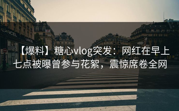 【爆料】糖心vlog突发：网红在早上七点被曝曾参与花絮，震惊席卷全网