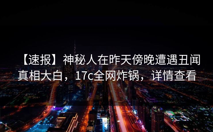 【速报】神秘人在昨天傍晚遭遇丑闻 真相大白，17c全网炸锅，详情查看