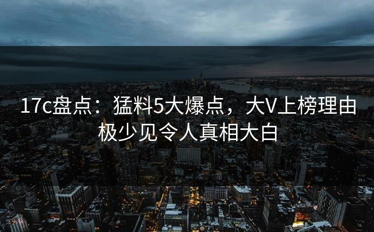 17c盘点：猛料5大爆点，大V上榜理由极少见令人真相大白