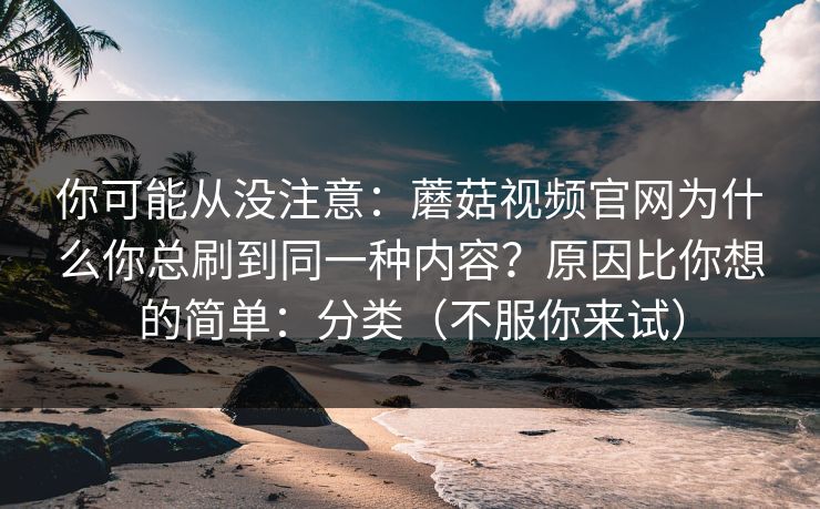 你可能从没注意：蘑菇视频官网为什么你总刷到同一种内容？原因比你想的简单：分类（不服你来试）