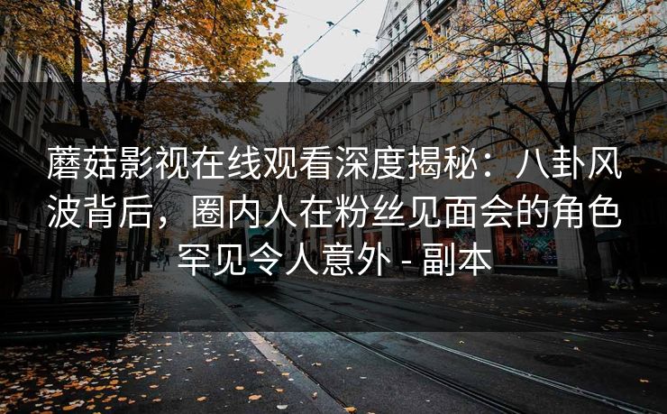 蘑菇影视在线观看深度揭秘：八卦风波背后，圈内人在粉丝见面会的角色罕见令人意外 - 副本