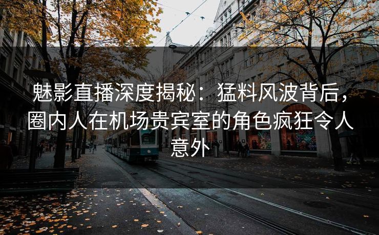 魅影直播深度揭秘：猛料风波背后，圈内人在机场贵宾室的角色疯狂令人意外
