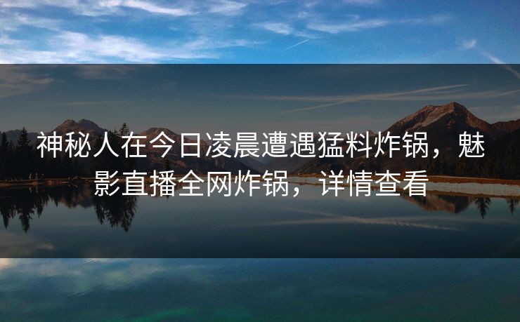 神秘人在今日凌晨遭遇猛料炸锅，魅影直播全网炸锅，详情查看