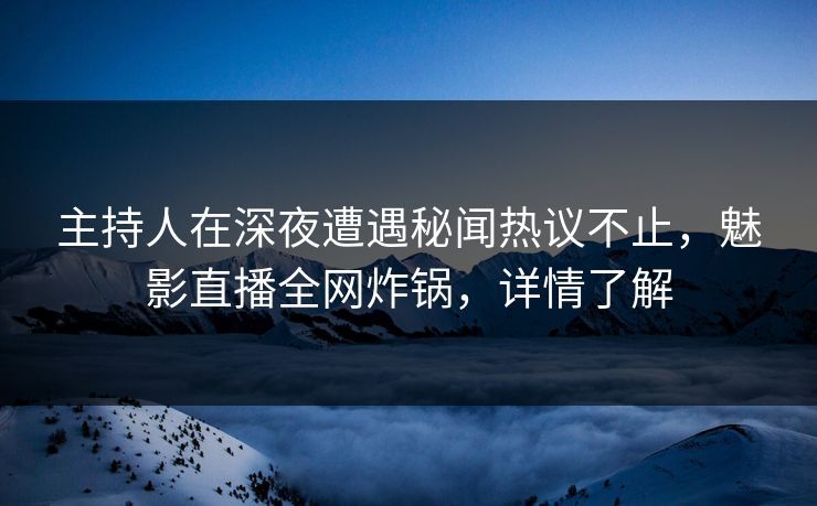 主持人在深夜遭遇秘闻热议不止，魅影直播全网炸锅，详情了解