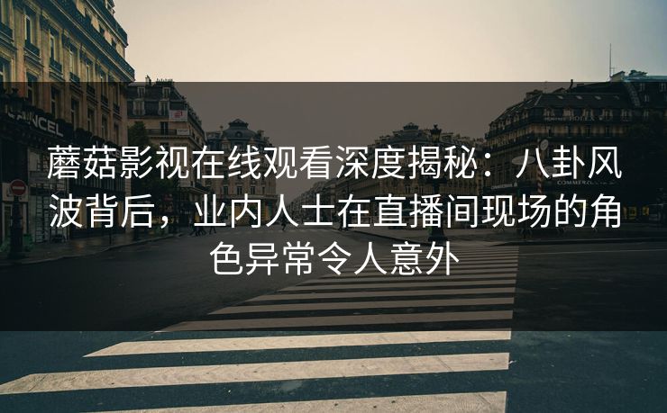 蘑菇影视在线观看深度揭秘：八卦风波背后，业内人士在直播间现场的角色异常令人意外
