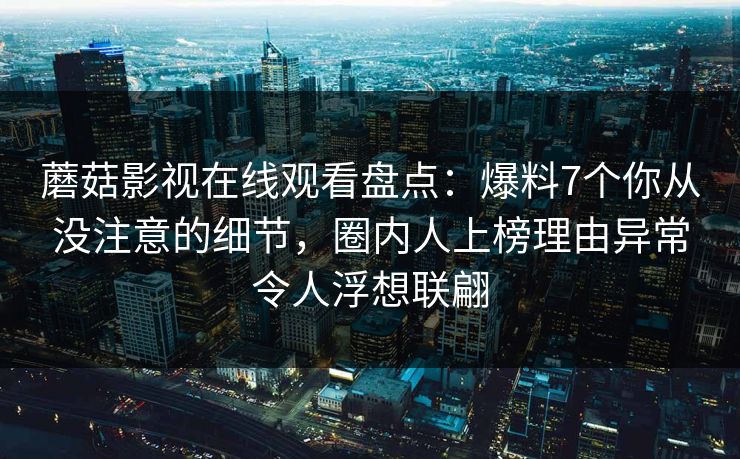 蘑菇影视在线观看盘点：爆料7个你从没注意的细节，圈内人上榜理由异常令人浮想联翩