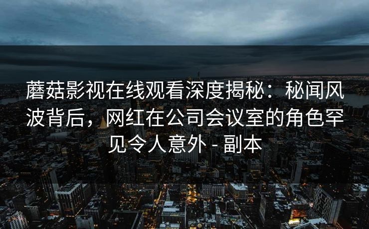 蘑菇影视在线观看深度揭秘：秘闻风波背后，网红在公司会议室的角色罕见令人意外 - 副本
