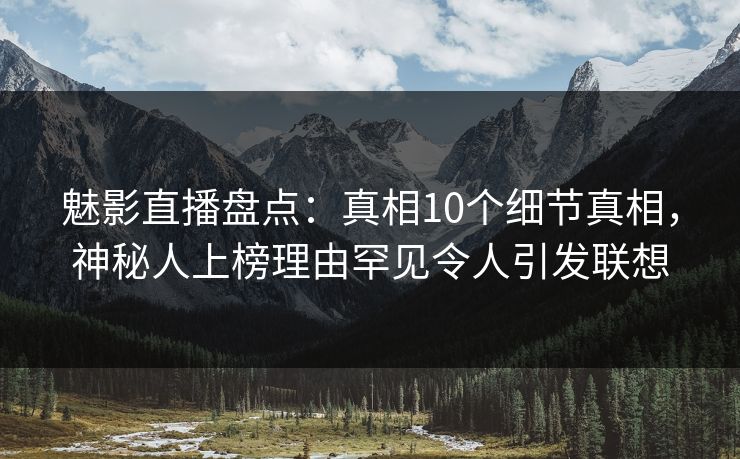 魅影直播盘点：真相10个细节真相，神秘人上榜理由罕见令人引发联想
