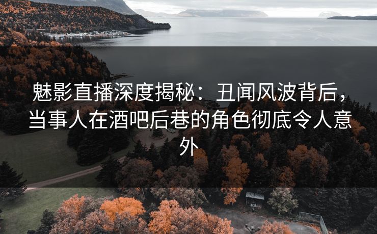 魅影直播深度揭秘：丑闻风波背后，当事人在酒吧后巷的角色彻底令人意外