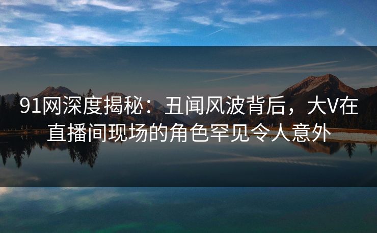 91网深度揭秘：丑闻风波背后，大V在直播间现场的角色罕见令人意外