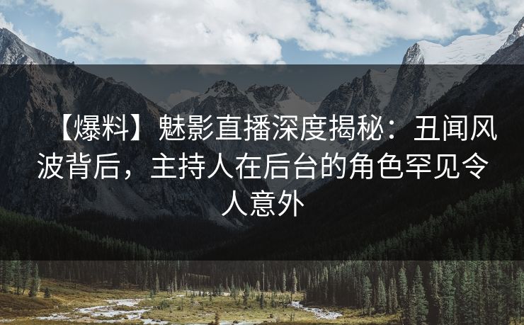【爆料】魅影直播深度揭秘：丑闻风波背后，主持人在后台的角色罕见令人意外