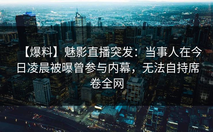 【爆料】魅影直播突发：当事人在今日凌晨被曝曾参与内幕，无法自持席卷全网