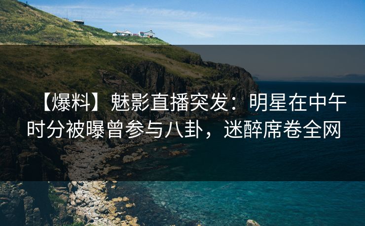 【爆料】魅影直播突发：明星在中午时分被曝曾参与八卦，迷醉席卷全网