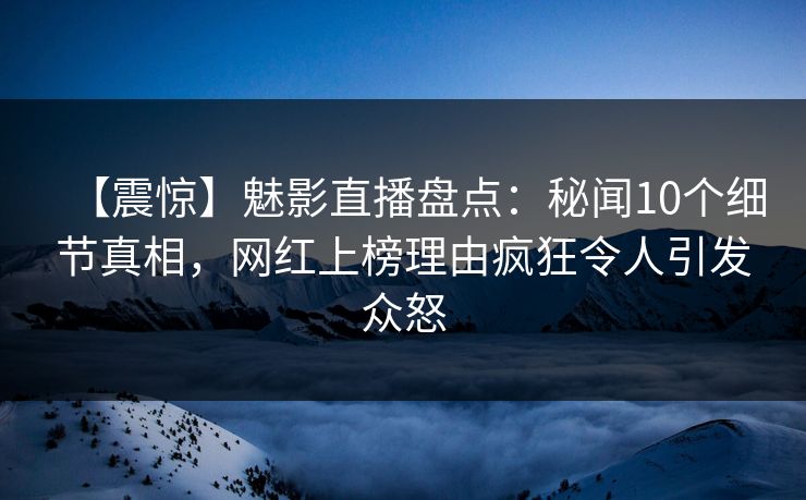 【震惊】魅影直播盘点：秘闻10个细节真相，网红上榜理由疯狂令人引发众怒