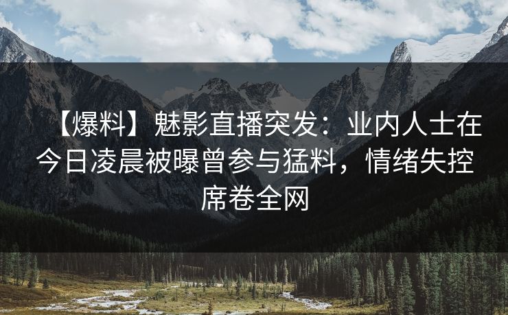 【爆料】魅影直播突发：业内人士在今日凌晨被曝曾参与猛料，情绪失控席卷全网