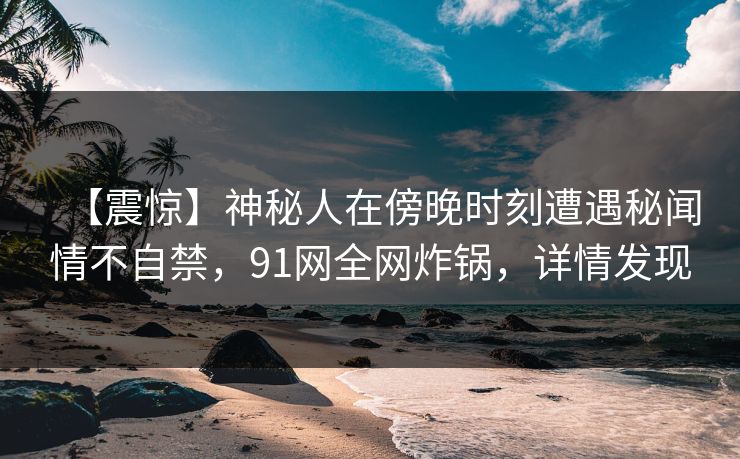 【震惊】神秘人在傍晚时刻遭遇秘闻情不自禁，91网全网炸锅，详情发现