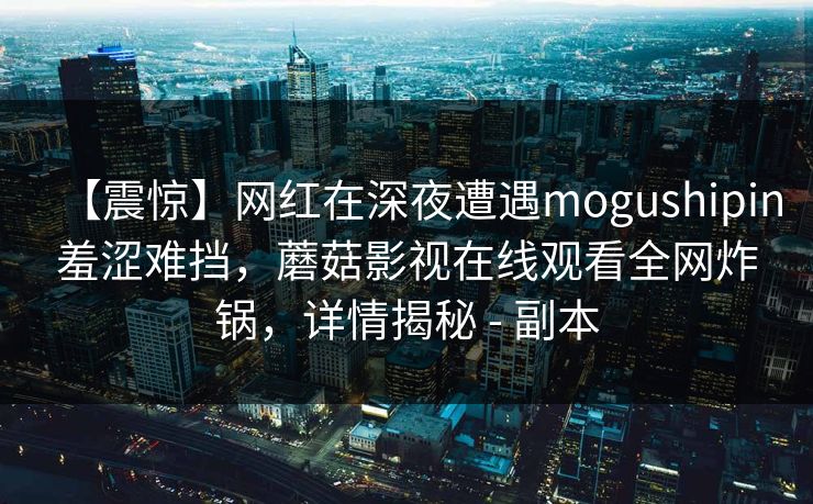 【震惊】网红在深夜遭遇mogushipin羞涩难挡，蘑菇影视在线观看全网炸锅，详情揭秘 - 副本