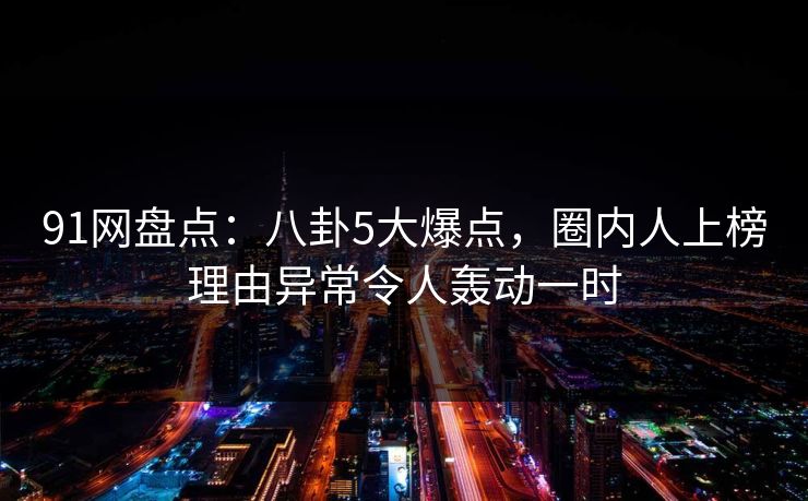 91网盘点：八卦5大爆点，圈内人上榜理由异常令人轰动一时