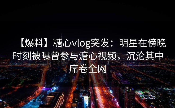 【爆料】糖心vlog突发：明星在傍晚时刻被曝曾参与溏心视频，沉沦其中席卷全网