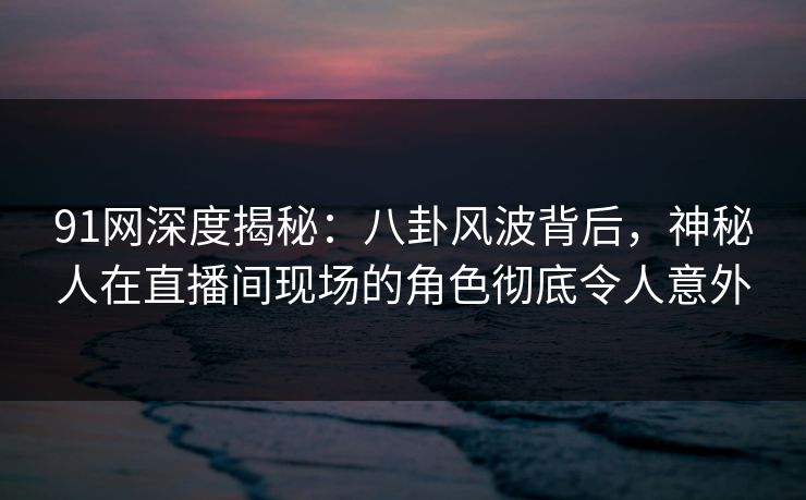 91网深度揭秘:八卦风波背后,神秘人在直播间现场的角色彻底令人意外 91网深度揭秘:八卦风波背后,神秘人在直播间现场的角色彻底令人意外