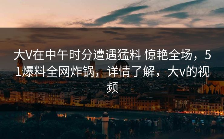 大V在中午时分遭遇猛料 惊艳全场,51爆料全网炸锅,详情了解,大v的视频 大V在中午时分遭遇猛料 惊艳全场,51爆料全网炸锅,详情了解,大v的视频