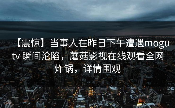 【震惊】当事人在昨日下午遭遇mogutv 瞬间沦陷，蘑菇影视在线观看全网炸锅，详情围观