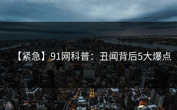 【紧急】91网科普：丑闻背后5大爆点