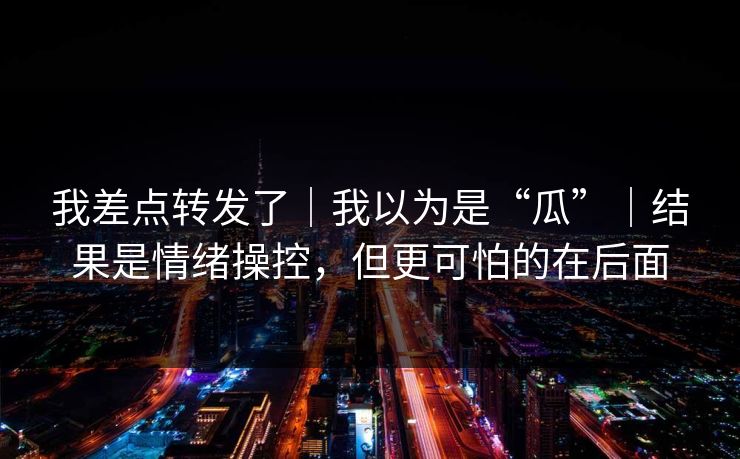 我差点转发了|我以为是“瓜”|结果是情绪操控,但更可怕的在后面