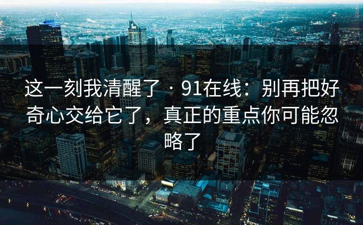 这一刻我清醒了 · 91在线：别再把好奇心交给它了，真正的重点你可能忽略了