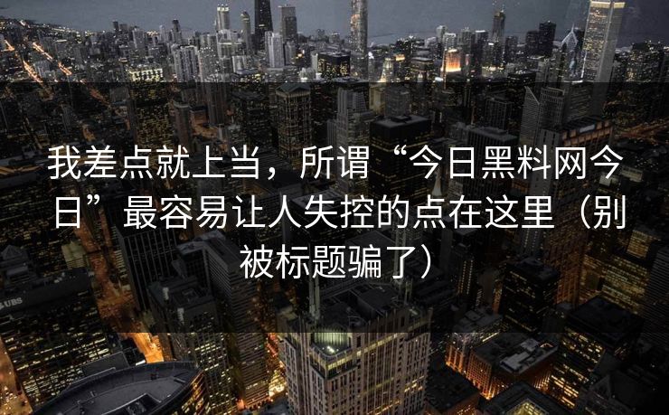 我差点就上当,所谓“今日黑料网今日”最容易让人失控的点在这里(别被标题骗了)