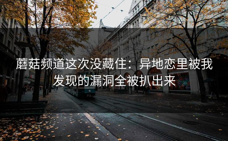 蘑菇频道这次没藏住：异地恋里被我发现的漏洞全被扒出来
