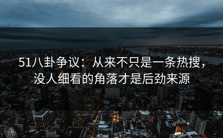 51八卦争议：从来不只是一条热搜，没人细看的角落才是后劲来源