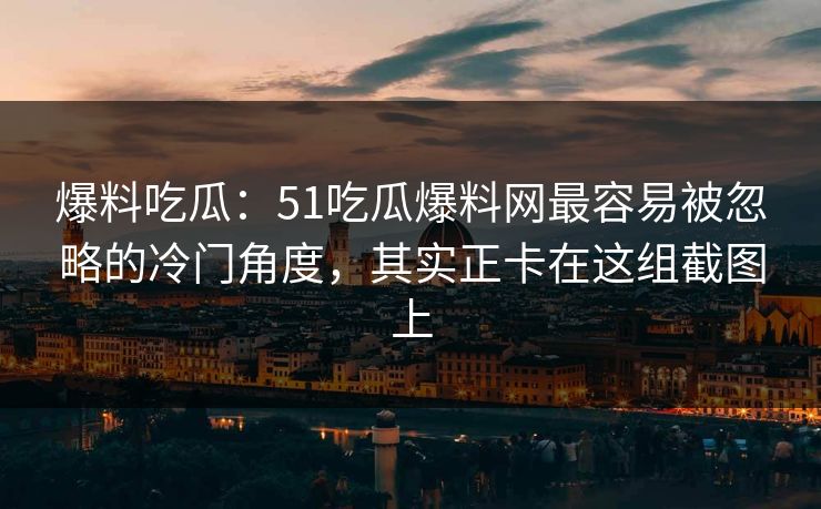 爆料吃瓜：51吃瓜爆料网最容易被忽略的冷门角度，其实正卡在这组截图上