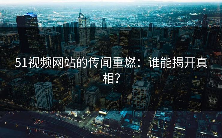 51视频网站的传闻重燃：谁能揭开真相？
